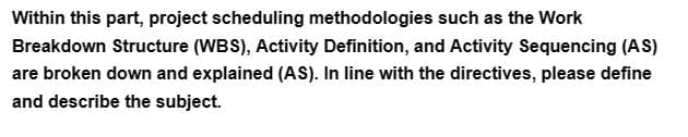 Within this part, project scheduling methodologies such as the Work
Breakdown Structure (WBS), Activity Definition, and Activity Sequencing (AS)
are broken down and explained (AS). In line with the directives, please define
and describe the subject.