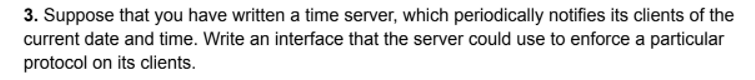 3. Suppose that you have written a time server, which periodically notifies its clients of the
current date and time. Write an interface that the server could use to enforce a particular
protocol on its clients.
