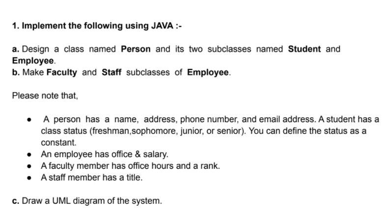 1. Implement the following using JAVA :-
a. Design a class named Person and its two subclasses named Student and
Employee.
b. Make Faculty and Staff subclasses of Employee.
Please note that,
A person has a name, address, phone number, and email address. A student has a
class status (freshman,sophomore, junior, or senior). You can define the status as a
constant.
• An employee has office & salary.
• Afaculty member has office hours and a rank.
• A staff member has a title.
c. Draw a UML diagram of the system.
