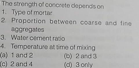 The strength of concrete depends on
1. Type of mortar
2. Proportion between coarse and fine
aggregates
3. Water cement ratio
4. Temperature at time of mixing
(a) 1 and 2
(c) 2 and 4
(b) 2 and 3
(d) 3 only
