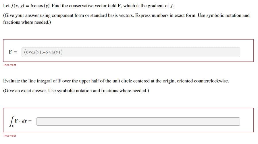 Let f(x, y) = 6x cos (y). Find the conservative vector field F, which is the gradient of f.
(Give your answer using component form or standard basis vectors. Express numbers in exact form. Use symbolic notation and
fractions where needed.)
F =
(6 cos (y),-6 sin(y))
Incorrect
Evaluate the line integral of F over the upper half of the unit circle centered at the origin, oriented counterclockwise.
(Give an exact answer. Use symbolic notation and fractions where needed.)
[F..
F. dr =
Incorrect