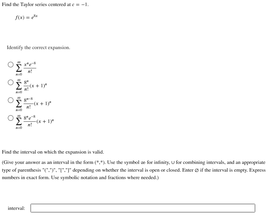 Find the Taylor series centered at e = -1.
f(x) = e&x
Identify the correct expansion.
x"e-8
n!
n=0
8"
-(x + 1)"
n!
84-8
-(x + 1)"
n!
n=0
8"e-8
(x + 1)"
n!
n=0
Find the interval on which the expansion is valid.
(Give your answer as an interval in the form (*,*). Use the symbol o for infinity, U for combining intervals, and an appropriate
type of parenthesis "(",")", "I","]" depending on whether the interval is open or closed. Enter Ø if the interval is empty. Express
numbers in exact form. Use symbolic notation and fractions where needed.)
interval:
