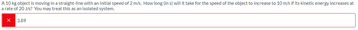 A 10 kg object is moving in a straight-line with an initial speed of 2 m/s. How long (in s) will it take for the speed of the object to increase to 10 m/s if its kinetic energy increases at
a rate of 20 J/s? You may treat this as an isolated system.
3.89
