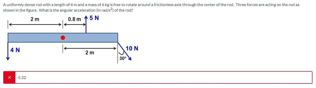 A uniformly dense rod with a length of 4 m and a mass of 6 kg is free to rotate around a frictionless axle through the center of the rod. Three forces are acting on the rod as
shown in the figure. What is the angular acceleration (in rad/s?) of the rod?
2 m
0.8 m 15 N
4 N
10 N
2 m
30°
-5.32
