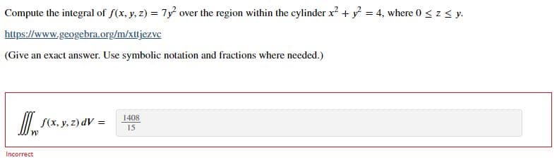 Compute the integral of f(x, y, z) = 7y over the region within the cylinder x? + y = 4, where 0 < z < y.
https://www.geogebra.org/m/xttjezve
(Give an exact answer. Use symbolic notation and fractions where needed.)
1408
II| S(x, y, z) dV =
M,
15
Incorrect
