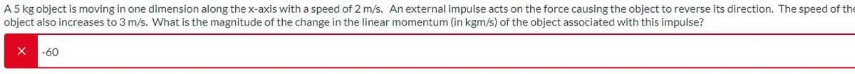 A 5 kg object is moving in one dimension along the x-axis with a speed of 2 m/s. An external impulse acts on the force causing the object to reverse its direction. The speed of the
object also increases to 3 m/s. What is the magnitude of the change in the linear momentum (in kgm/s) of the object associated with this impulse?
-60
