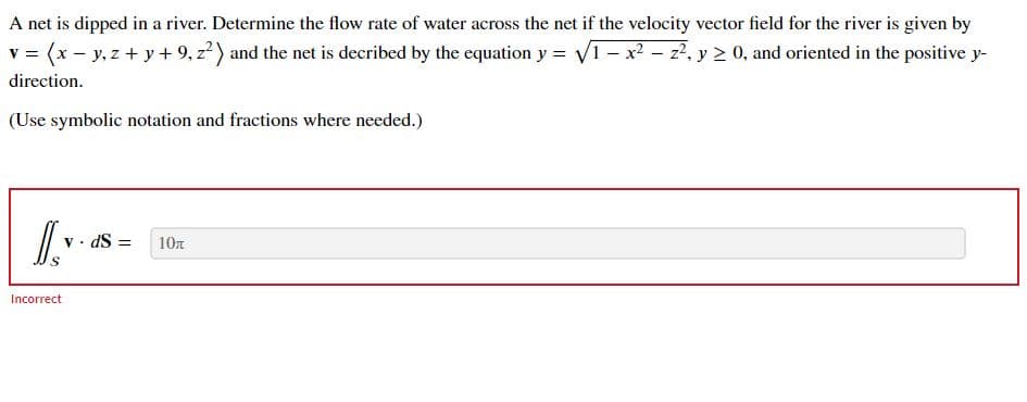 A net is dipped in a river. Determine the flow rate of water across the net if the velocity vector field for the river is given by
v = (x - y, z + y + 9, z?) and the net is decribed by the equation y = V1 - x² – z7, y > 0, and oriented in the positive y-
direction.
(Use symbolic notation and fractions where needed.)
v · dS =
10n
Incorrect
