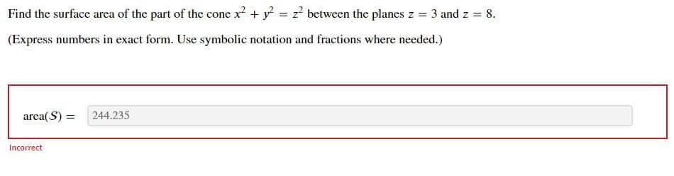 Find the surface area of the part of the cone x? + y = z? between the planes z = 3 and z = 8.
(Express numbers in exact form. Use symbolic notation and fractions where needed.)
area(S) =
244.235
Incorrect
