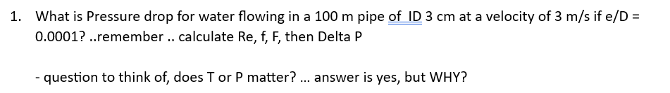1. What is Pressure drop for water flowing in a 100 m pipe of ID 3 cm at a velocity of 3 m/s if e/D =
0.0001? ..remember .. calculate Re, f, F, then Delta P
- question to think of, does T or P matter?... answer is yes, but WHY?