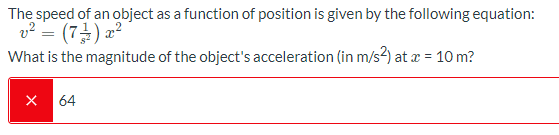 The speed of an object as a function of position is given by the following equation:
v² = (7) a²
What is the magnitude of the object's acceleration (in m/s2) at x = 10 m?
X 64
