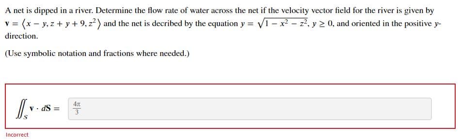 A net is dipped in a river. Determine the flow rate of water across the net if the velocity vector field for the river is given by
v = (x - y, z + y + 9, z?) and the net is decribed by the equation y = V1 - x - z2. y > 0, and oriented in the positive y-
direction.
(Use symbolic notation and fractions where needed.)
v • dS =
Incorrect
如3
