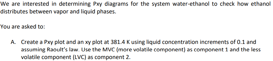 We are interested in determining Pxy diagrams for the system water-ethanol to check how ethanol
distributes between vapor and liquid phases.
You are asked to:
A. Create a Pxy plot and an xy plot at 381.4 K using liquid concentration increments of 0.1 and
assuming Raoult's law. Use the MVC (more volatile component) as component 1 and the less
volatile component (LVC) as component 2.