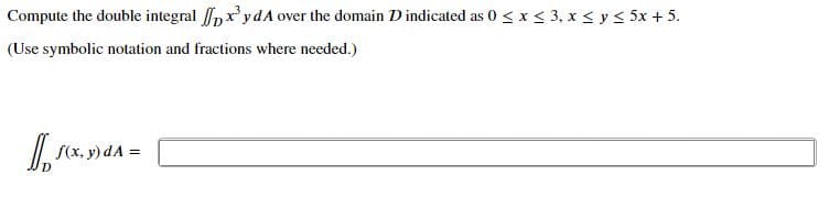 Compute the double integral pxydA over the domain D indicated as 0 < x < 3, x < y< 5x + 5.
(Use symbolic notation and fractions where needed.)
S(x, y) dA
