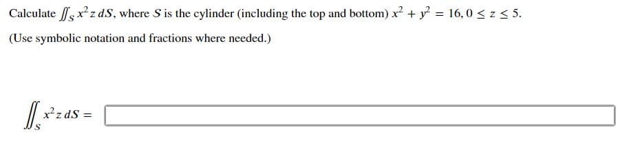Calculate fsxz dS, where S is the cylinder (including the top and bottom) x + y = 16, 0 < z < 5.
(Use symbolic notation and fractions where needed.)
x²z dS =
