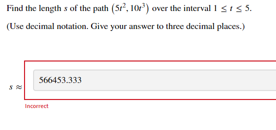 Find the length s of the path (5r?, 10r) over the interval 1 <t< 5.
(Use decimal notation. Give your answer to three decimal places.)
566453.333
Incorrect
