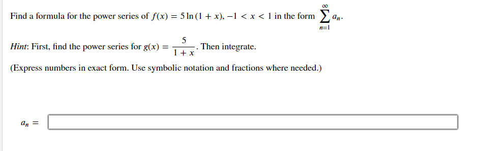 Find a formula for the power series of f(x) = 5 ln (1 + x), –1 < x < 1 in the form .
an.
n=1
Hint: First, find the power series for g(x) =
5
Then integrate.
1+ x
(Express numbers in exact form. Use symbolic notation and fractions where needed.)
an =
