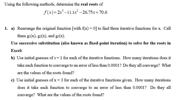 Using the following methods, determine the real roots of
f(x)=2x³-11.1x² -26.75x+70.6
1. a) Rearrange the original function [with f(x) = 0] to find three iterative functions for x. Call
them gi(x), g2(x), and g(x).
Use successive substitution (also known as fixed-point iteration) to solve for the roots in
Excel:
b) Use initial guesses of x= 1 for each of the iterative functions. How many iterations does it
take each function to converge to an error of less than 0.0001? Do they all converge? What
are the values of the roots found?
c) Use initial guesses of x = 3 for each of the iterative functions given. How many iterations
does it take each function to converge to an error of less than 0.0001? Do they all
converge? What are the values of the roots found?