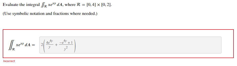 Evaluate the integral fR xe dA, where R = [0,4] × [0, 2].
(Use symbolic notation and fractions where needed.)
4e
2
4y
xexy dA =
+1
R
Incorrect
