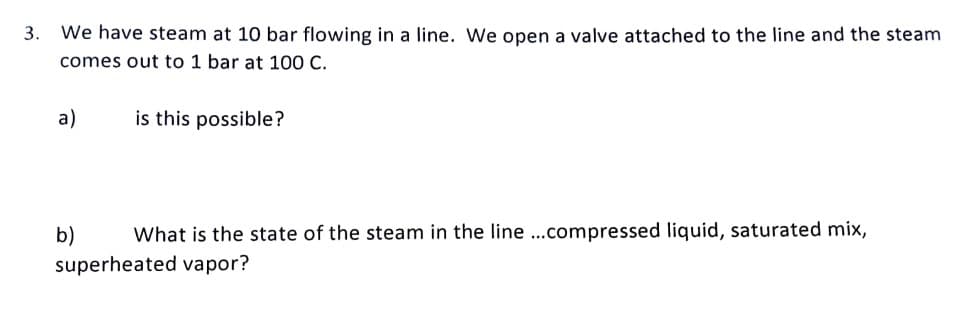 3. We have steam at 10 bar flowing in a line. We open a valve attached to the line and the steam
comes out to 1 bar at 100 C.
a)
is this possible?
b)
What is the state of the steam in the line ...compressed liquid, saturated mix,
superheated vapor?