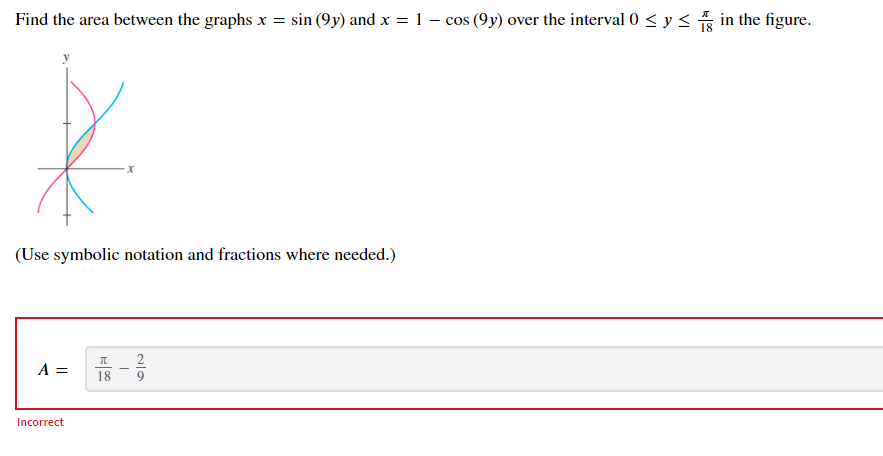 Find the area between the graphs x = sin (9y) and x = 1 – cos (9y) over the interval 0 < y< in the figure.
(Use symbolic notation and fractions where needed.)
A =
2
9
18
Incorrect
