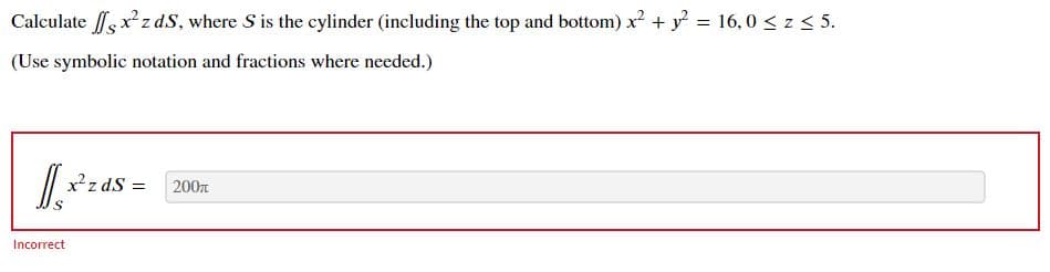 Calculate sxz dS, where S is the cylinder (including the top and bottom) x + y = 16, 0 < z < 5.
(Use symbolic notation and fractions where needed.)
xz dS =
200n
Incorrect
