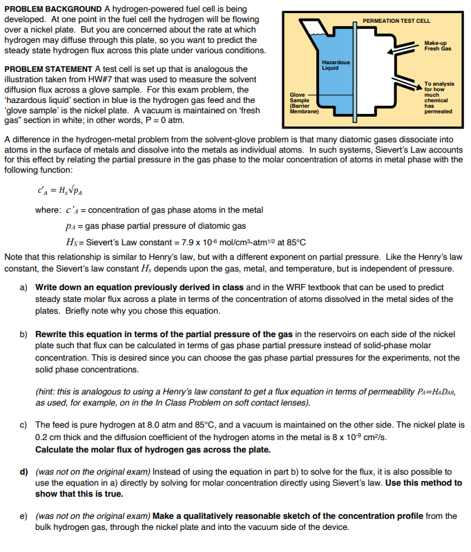 PROBLEM BACKGROUND A hydrogen-powered fuel cell is being
developed. At one point in the fuel cell the hydrogen will be flowing
over a nickel plate. But you are concerned about the rate at which
hydrogen may diffuse through this plate, so you want to predict the
steady state hydrogen flux across this plate under various conditions.
PROBLEM STATEMENT A test cell is set up that is analogous the
illustration taken from HW#7 that was used to measure the solvent
diffusion flux across a glove sample. For this exam problem, the
'hazardous liquid' section in blue is the hydrogen gas feed and the
'glove sample' is the nickel plate. A vacuum is maintained on 'fresh
gas" section in white; in other words, P = 0 atm.
Glove
Sample
(Barrier
Membrane)
Hazardous
Liquid
PERMEATION TEST CELL
Make-up
Fresh Gas
To analysis
for how
much
chemical
has
permeated
A difference in the hydrogen-metal problem from the solvent-glove problem is that many diatomic gases dissociate into
atoms in the surface of metals and dissolve into the metals as individual atoms. In such systems, Sievert's Law accounts
for this effect by relating the partial pressure in the gas phase to the molar concentration of atoms in metal phase with the
following function:
c'₁ = H₂√PA
where: c'A = concentration of gas phase atoms in the metal
P₁ = gas phase partial pressure of diatomic gas
Hs = Sievert's Law constant = 7.9 x 10-6 mol/cm³-atm1/2 at 85°C
Note that this relationship is similar to Henry's law, but with a different exponent on partial pressure. Like the Henry's law
constant, the Sievert's law constant Hs depends upon the gas, metal, and temperature, but is independent of pressure.
a) Write down an equation previously derived in class and in the WRF textbook that can be used to predict
steady state molar flux across a plate in terms of the concentration of atoms dissolved in the metal sides of the
plates. Briefly note why you chose this equation.
b) Rewrite this equation in terms of the partial pressure of the gas in the reservoirs on each side of the nickel
plate such that flux can be calculated in terms of gas phase partial pressure instead of solid-phase molar
concentration. This is desired since you can choose the gas phase partial pressures for the experiments, not the
solid phase concentrations.
(hint: this is analogous to using a Henry's law constant to get a flux equation in terms of permeability PA-HADAB,
as used, for example, on in the In Class Problem on soft contact lenses).
c) The feed is pure hydrogen at 8.0 atm and 85°C, and a vacuum is maintained on the other side. The nickel plate is
0.2 cm thick and the diffusion coefficient of the hydrogen atoms in the metal is 8 x 109 cm²/s.
Calculate the molar flux of hydrogen gas across the plate.
d) (was not on the original exam) Instead of using the equation in part b) to solve for the flux, it is also possible to
use the equation in a) directly by solving for molar concentration directly using Sievert's law. Use this method to
show that this is true.
e) (was not on the original exam) Make a qualitatively reasonable sketch of the concentration profile from the
bulk hydrogen gas, through the nickel plate and into the vacuum side of the device.