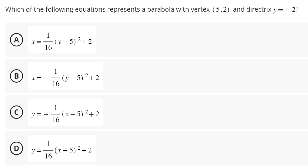 Which of the following equations represents a parabola with vertex (5,2) and directrix y = - 2?
(А)
A
(в)
B
1
X=- (y-5) ²+2
16
²-
X==
16
1
(C) y=- —
16
(y-5) ²+2
(x-5) ²+2
1
Ⓒy(2-8²+2
y=— (x − 5)² +2
16