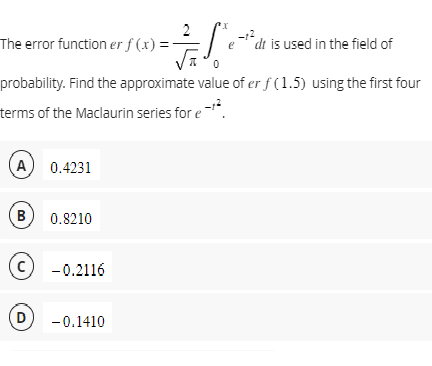 A) 0.4231
The error function er f(x) =
probability. Find the approximate value of er f (1.5) using the first four
terms of the Maclaurin series for e-¹²
B) 0.8210
Ⓒ-0.2116
=S₁²
D) -0.1410
-12
edt is used in the field of