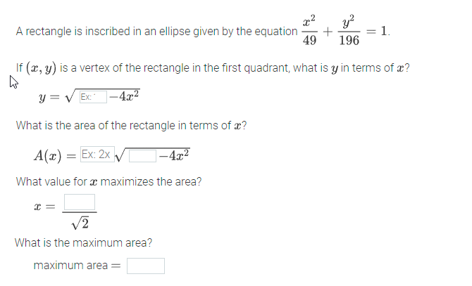 A rectangle is inscribed in an ellipse given by the equation +
49 196
x² y²
If (x, y) is a vertex of the rectangle in the first quadrant, what is y in terms of x?
W
y = √ Ex:
-4x²
What is the area of the rectangle in terms of x?
A(x) = Ex: 2x v
-4x²
What value for a maximizes the area?
x =
1.
√2
What is the maximum area?
maximum area