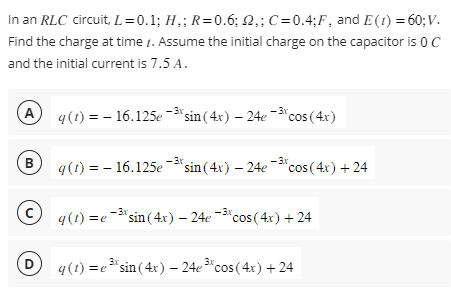 In an RLC circuit, L=0.1; H₂; R=0.6; 2,; C=0.4;F, and E (1) = 60;V.
Find the charge at time. Assume the initial charge on the capacitor is 0 C
and the initial current is 7.5 A.
(A q(t) = - 16.125e-³ sin(4x) - 24e-3 cos (4x)
Bg(t) = -16.125e-³* sin(4x) — 24e¯³ cos (4x) +24
C
D
q(t)=e3 sin(4x) - 24e-3% cos(4x) + 24
q(t)=e* sin(4x) - 24e cos(4x) + 24