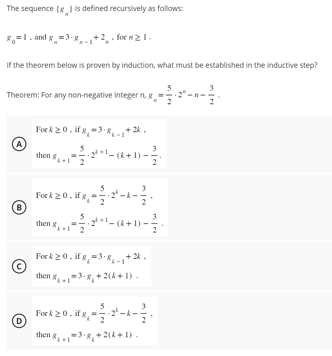 The sequence {g} is defined recursively as follows:
n
80=1 and
ad 8 n = 3.8₁
If the theorem below is proven by induction, what must be established in the inductive step?
(A)
5
Theorem: For any non-negative integer n, g = 2" - n-
.
n
2
B
Ⓒ
(D)
then g
For k ≥ 0, if g = 3·8 k-1 +2k,
5
3
= — . 2k +¹ − (k + 1) - 2/2
2
k+1
n-1
then g
+2₁, for n ≥ 1.
n
5
For k ≥ 0, if g,
20-2¹4-
k
k+1
then g
k+1
-k-
For k ≥ 0, if g = 3 ⋅8k_₁+2k,
k
k-1
5
3
k+1
= -√2₁ 2² + 1 - (K + 1) - 12/2
= 3.g₁ +2(k+1).
k
5
For k ≥ 0, if għ =
2
3
2
2k - k-
then 8 = 3.
3.8 +2(k+1).
k+1
3
2
3
2
.