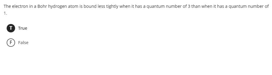 The electron in a Bohr hydrogen atom is bound less tightly when it has a quantum number of 3 than when it has a quantum number of
1.
T True
F False