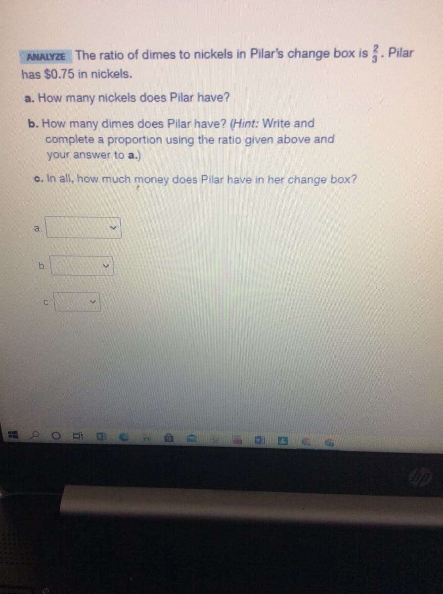 ANALYZE The ratio of dimes to nickels in Pilar's change box is . Pilar
has $0.75 in nickels.
a. How many nickels does Pilar have?
b. How many dimes does Pilar have? (Hint: Write and
complete a proportion using the ratio given above and
your answer to a.)
c. In all, how much money does Pilar have in her change box?
a
