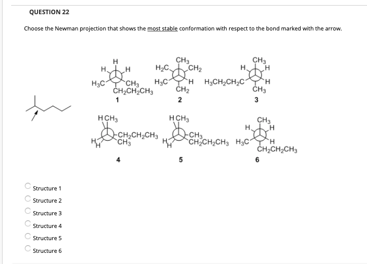 QUESTION 22
Choose the Newman projection that shows the most stable conformation with respect to the bond marked with the arrow.
CH3
CH3
H.
H
H2C
CH2
H3C
`H H3CH2CH2C
CH3
ČH2CH2CH3
ČH2
ČH3
3
HCH3
HCH3
CH3
H.
-CH2CH2CH3
CH3
-CH3
CH2CH2CH3 H3C
CH2CH2CH3
5
Structure 1
Structure 2
Structure 3
Structure 4
C Structure 5
Structure 6
O O O O O O
