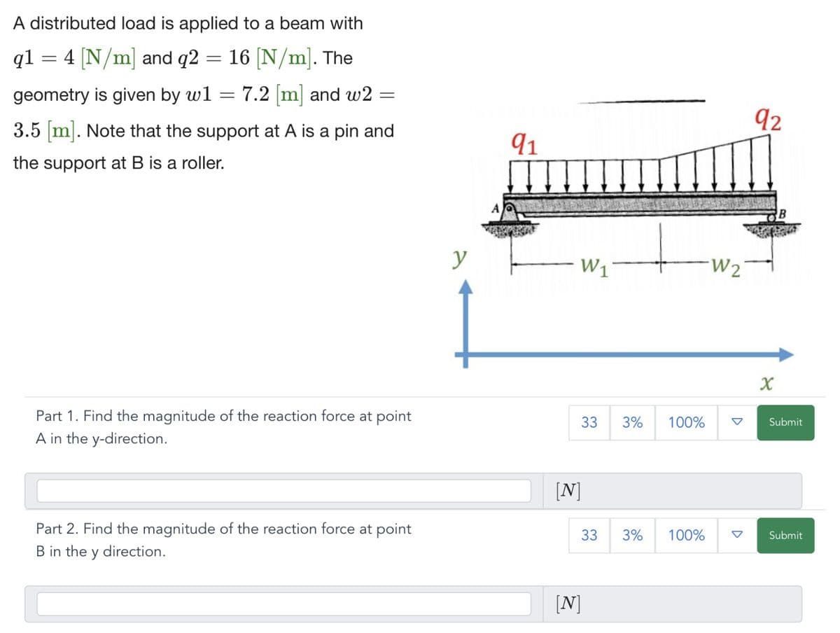 A distributed load is applied to a beam with
q1 = 4 [N/m] and q2 = 16 [N/m]. The
geometry is given by w1
7.2 [m] and w2
3.5 [m]. Note that the support at A is a pin and
the support at B is a roller.
=
=
Part 1. Find the magnitude of the reaction force at point
A in the y-direction.
Part 2. Find the magnitude of the reaction force at point
B in the y direction.
y
A
91
W₁
33 3% 100%
[N]
[N]
33 3%
100%
W2
92
X
Submit
Submit