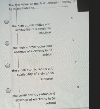 The Iow value of the first ionization energy of
Ag is attributed to...
the high atomic radius and
availability of a single 5s
electron
the high atomic radius and
absence of electrons in Ss
orbital
.c
the small atomic radius and
availability of a single 5s
electron
the small atomic radius and
absence of electrons in 5s
orbital
