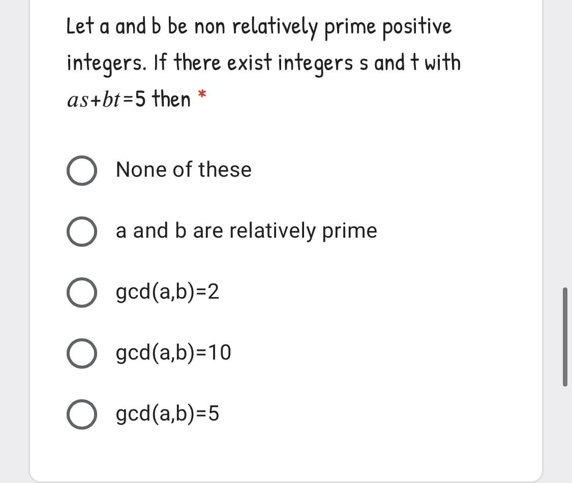 Let a and b be non relatively prime positive
integers. If there exist integers s and t with
as+bt=5 then *
None of these
a and b are relatively prime
O gcd(a,b)=2
O gcd(a,b)=10
O gcd(a,b)=5
