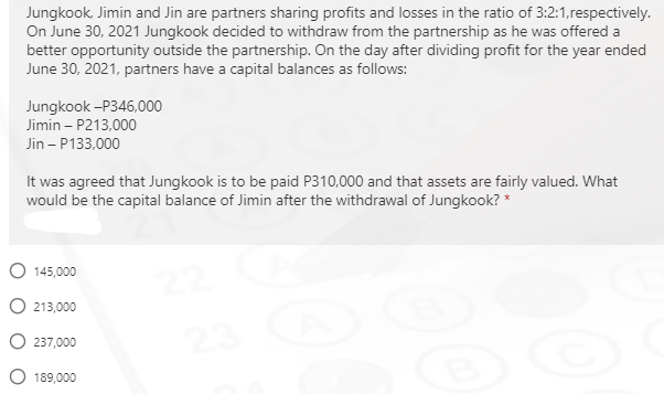 Jungkook, Jimin and Jin are partners sharing profits and losses in the ratio of 3:2:1,respectively.
On June 30, 2021 Jungkook decided to withdraw from the partnership as he was offered a
better opportunity outside the partnership. On the day after dividing profit for the year ended
June 30, 2021, partners have a capital balances as follows:
Jungkook -P346,000
Jimin – P213,000
Jin – P133,000
It was agreed that Jungkook is to be paid P310,000 and that assets are fairly valued. What
would be the capital balance of Jimin after the withdrawal of Jungkook? *
O 145,000
O 213,000
O 237,000
189,000
