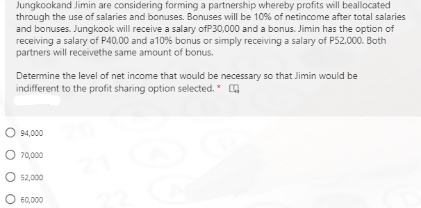 Jungkookand Jimin are considering forming a partnership whereby profits will beallocated
through the use of salaries and bonuses. Bonuses will be 10% of netincome after total salaries
and bonuses. Jungkook will receive a salary ofP30,000 and a bonus. Jimin has the option of
receiving a salary of P40,00 and a10% bonus or simply receiving a salary of P52,000. Both
partners will receivethe same amount of bonus.
Determine the level of net income that would be necessary so that Jimin would be
indifferent to the profit sharing option selected. * O
O 94,000
O 70,000
O 52,000
O 60,000
