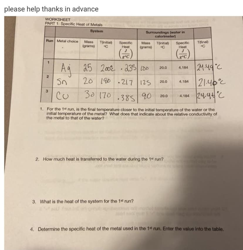 please help thanks in advance
WORKSHEET
PART 1: Specific Heat of Metals
System
Surroundings (water in
calorimeter)
Run Metal choice
Mass
T(initial)
Tlinal)
Specific
Heat
Specific
Heat
Mass
Tinitial)
(grams)
(grams)
Aq 25
20 190 .217 125
2002 . 235 lo0
24:49°C
20.0
4.184
21.40°C
24.9tC
20.0
4.184
3.
Co
30 90
170.385
20.0
4.184
1. For the 1st run, is the final temperature closer to the initial temperature of the water or the
initial temperature of the metal? What does that indicate about the relative conductivity of
the metal to that of the water?
2. How much heat is transferred to the water during the 1 run?
3. What is the heat of the system for the 1st run?
4. Determine the specific heat of the metal used in the 1t run. Enter the value into the table.
