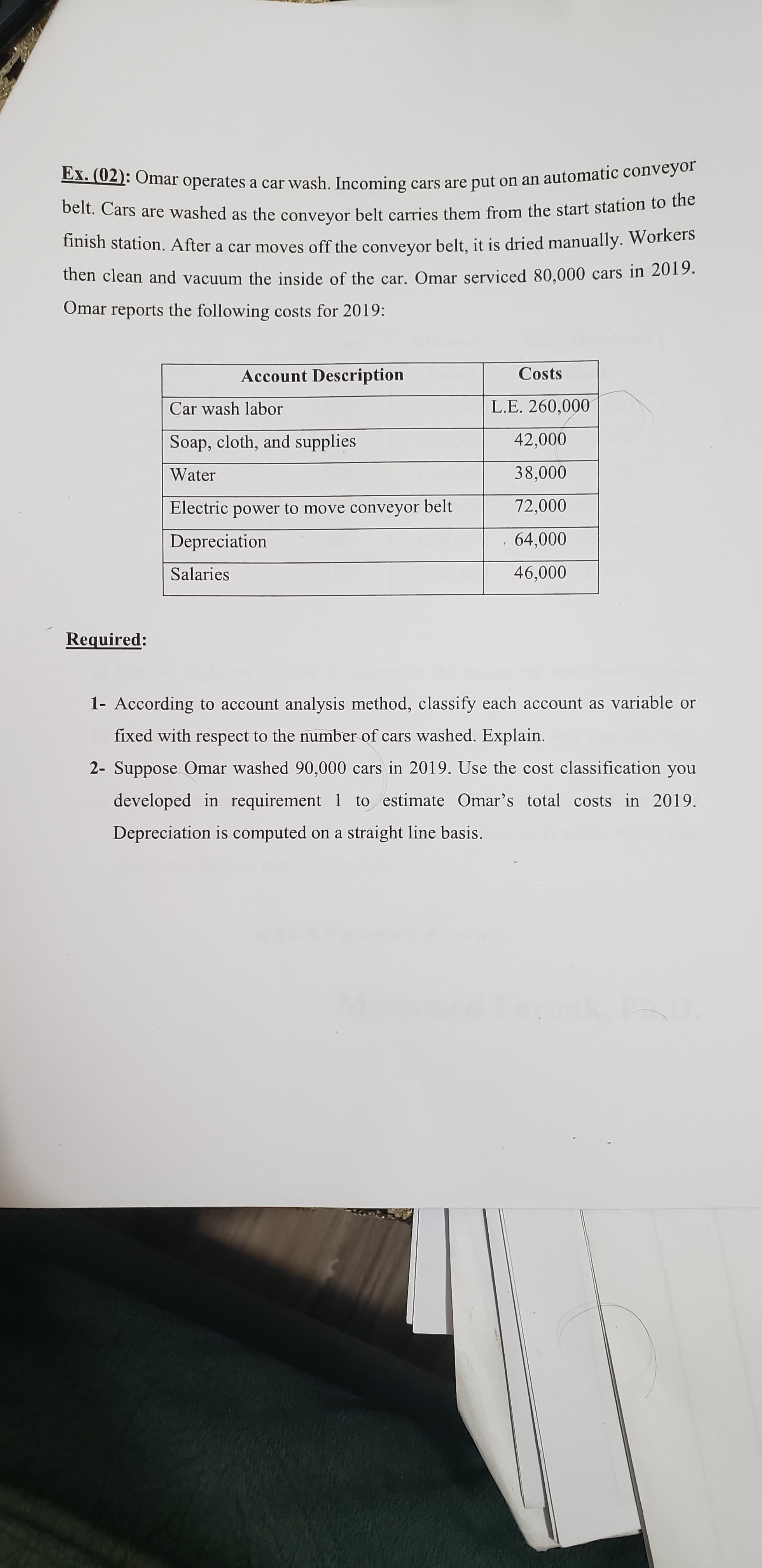 beit. Cars are washed as the convevor belt carries them from the start station to the
mish station. After a car moves off the conveyor belt, it is dried manually. Workers
thên clean and vacuum the inside of the car. Omar serviced 80,000 cars in 2019.
Omar reports the following costs for 2019:
Account Description
Costs
Car wash labor
L.E. 260,000
Soap, cloth, and supplies
42,000
000
72,000
Water
Electric power to move conveyor belt
Depreciation
Salaries
0006
Required:
1- According to account analysis method, classify each account as variable or
fixed with respect to the number of cars washed. Explain.
2- Suppose Omar washed 90,000 cars in 2019. Use the cost classification you
developed in requirement 1 to estimate Omar's total costs in 2019.
Depreciation is computed on a straight line basis.
