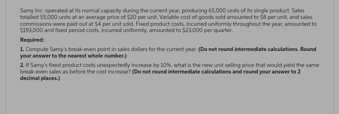 Samy Inc. operated at its normal capacity during the current year, producing 65,000 units of its single product. Sales
totalled 55,000 units at an average price of $20 per unit. Variable cost of goods sold amounted to $8 per unit, and sales
commissions were paid out at $4 per unit sold. Fixed product costs, incurred uniformly throughout the year, amounted to
$193,000 and fixed period costs, incurred uniformly, amounted to $23,000 per quarter.
Required:
1. Compute Samy's break-even point in sales dollars for the current year. (Do not round intermediate calculations. Round
your answer to the nearest whole number.)
2. If Samy's fixed product costs unexpectedly increase by 10%, what is the new unit selling price that would yield the same
break-even sales as before the cost increase? (Do not round intermediate calculations and round your answer to 2
decimal places.)