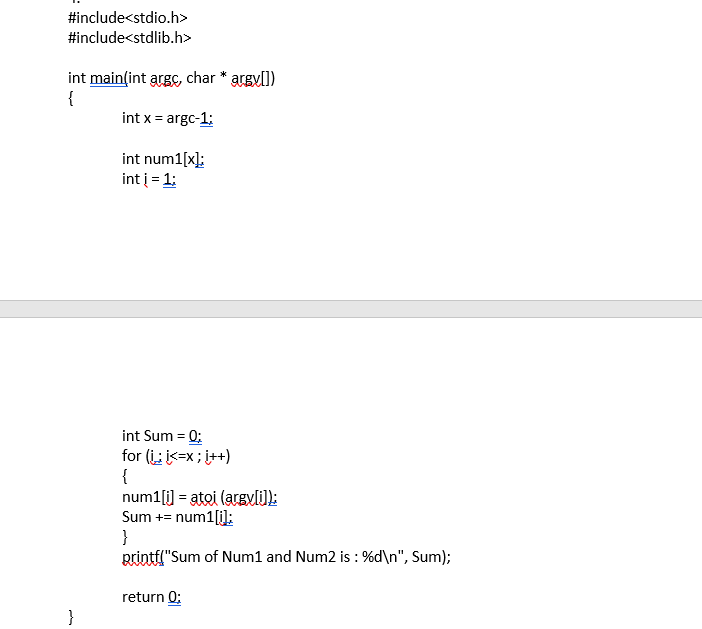 #include<stdio.h>
#include<stdlib.h>
int main(int argC, char * argvll)
{
int x = argc-1:
int num1[x]:
int į = 1:
int Sum = 0:
for (i ik=x; i++)
{
num1[i] = atoi (arsvlJ:
Sum += num1[i]:
}
Rrintfl"Sum of Num1 and Num2 is : %d\n", Sum);
return 0:
}
