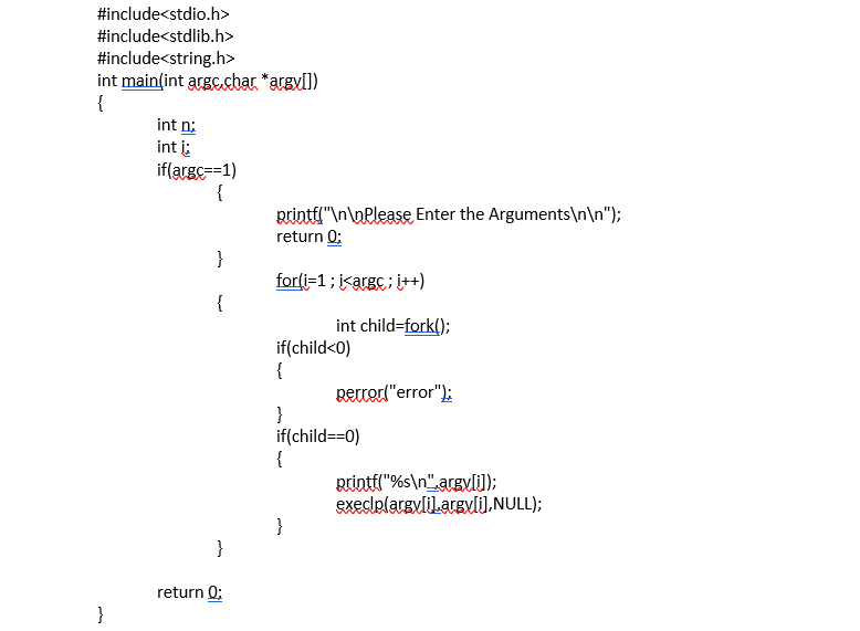 #include<stdio.h>
#include<stdlib.h>
#include<string.h>
int main(int argc.char *argyll)
{
int n:
int i:
if(arge==1)
{
Rrintil"\n\nPlease Enter the Arguments\n\n");
return 0;
}
for(i=1; i<argc ; i++)
{
int child=fork();
if(child<0)
{
perrorl"error");
}
if(child==0)
{
printfl"%s\n",argyli);
execlelarevlilaravli),NULL);
}
}
return 0:
}
