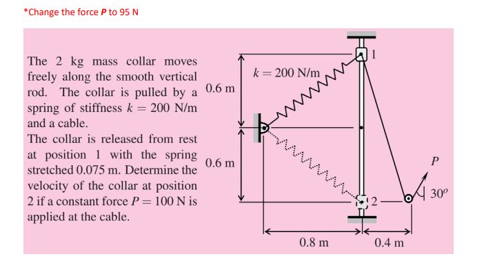 *Change the force P to 95 N
The 2 kg mass collar moves
freely along the smooth vertical
rod. The collar is pulled by a 0.6 m
spring of stiffness k = 200 N/m
k= 200 N/m
and a cable.
The collar is released from rest
at position 1 with the spring
stretched 0.075 m. Determine the
0.6 m
P
velocity of the collar at position
2 if a constant force P = 100 N is
30°
12
%3D
applied at the cable.
0.8 m
0.4 m
