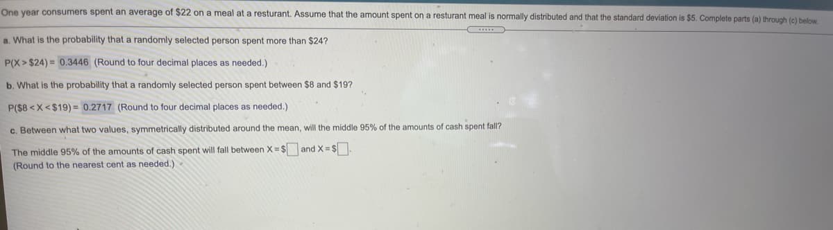 **Title: Understanding Probability and Normal Distribution in Restaurant Spending**

**Overview:**
This educational material explores the probability distribution of meal costs at a restaurant. Consumers spent an average of $22 on a meal. The spending is assumed to be normally distributed with a standard deviation of $5. We will examine various probabilities and intervals related to this data.

**Content:**

1. **Probability of Spending More Than $24:**

   - **Question:** What is the probability that a randomly selected person spent more than $24?
   - **Solution:** 
     \[
     P(X > \$24) = 0.3446
     \]
     (Rounded to four decimal places as needed)

2. **Probability of Spending Between $8 and $19:**

   - **Question:** What is the probability that a randomly selected person spent between $8 and $19?
   - **Solution:** 
     \[
     P(\$8 < X < \$19) = 0.2717
     \]
     (Rounded to four decimal places as needed)

3. **Middle 95% Interval of Spending:**

   - **Question:** Between what two values, symmetrically distributed around the mean, will the middle 95% of the amounts of cash spent fall?
   - **Solution:** 
     The middle 95% of the amounts of cash spent will fall between \(X = \$ \_\_\_\) and \(X = \$ \_\_\_\).
     (Round to the nearest cent as needed)

**Conclusion:**
These calculations demonstrate the application of the normal distribution to real-world spending scenarios, helping to predict the probability of certain spending behaviors within a given mean and standard deviation framework.