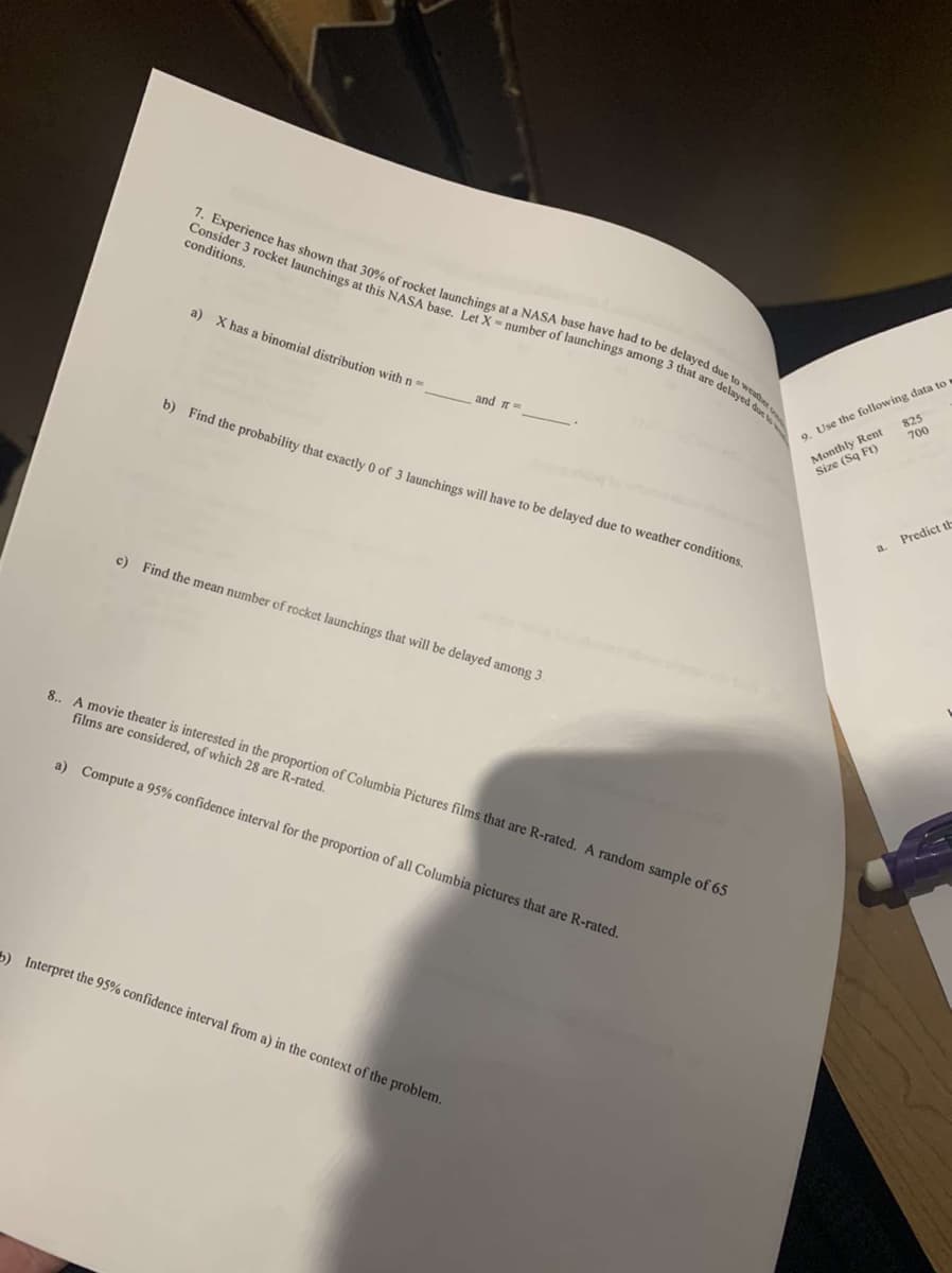 Consider 3 rocket launchings at this NASA base. Let X-number of launchings among 3 that are delayed dus
7. Experience has shown that 30% of rocket launchings at a NASA base have had to be delayed due to wet
conditions.
a) X has a binomial distribution with n=
9. Use the following data to
825
700
elayed d
and =
Monthly Rent
Size (Sq Ft)
0) Find the probability that exactly 0 of 3 launchings will have to be delayed due to weather conditions.
Predict th
a.
c) Find the mean number of rocket launchings that will be delayed among 3
8.. A movie theater is interested in the proportion of Columbia Pictures films that are R-rated. A random sample of 65
films are considered, of which 28 are R-rated.
a) Compute a 95% confidence interval for the proportion of all Columbia pictures that are R-rated.
a Interpret the 95% confidence interval from a) in the context of the problem.
