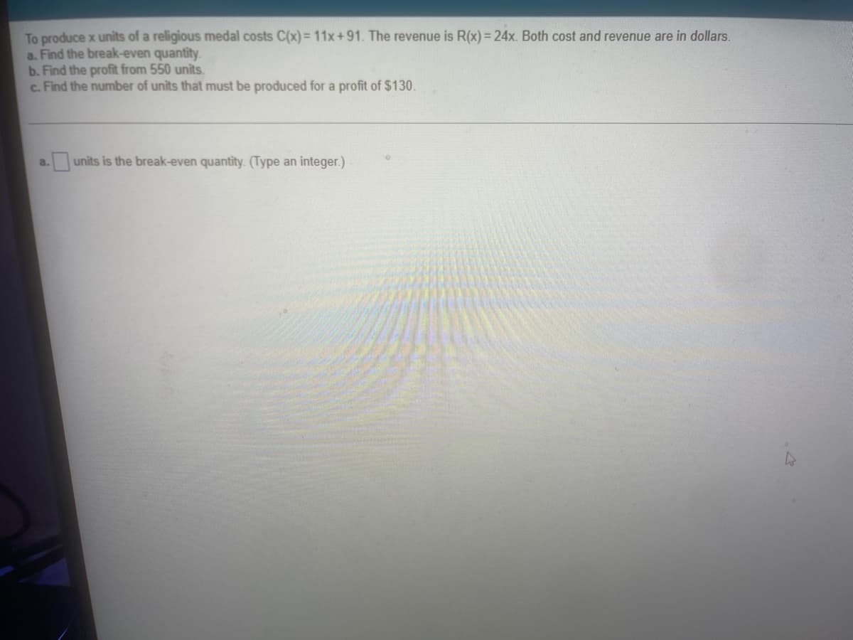 To produce x units of a religious medal costs C(x)= 11x+91. The revenue is R(x) = 24x. Both cost and revenue are in dollars.
a. Find the break-even quantity.
b. Find the profit from 550 units.
c. Find the number of units that must be produced for a profit of $130.
units is the break-even quantity. (Type an integer.)
a.
