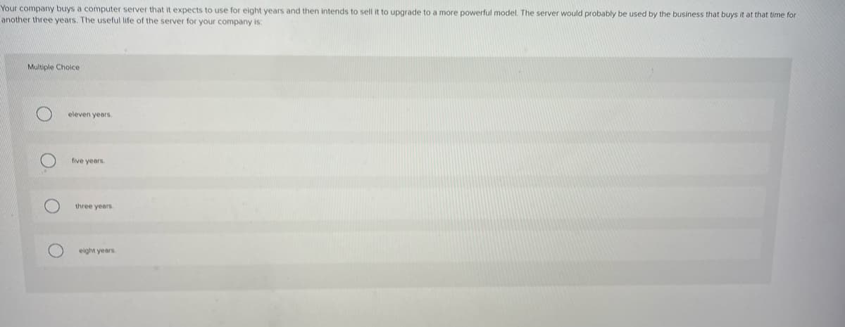 Your company buys a computer server that it expects to use for eight years and then intends to sell it to upgrade to a more powerful model. The server would probably be used by the business that buys it at that time for
another three years. The useful life of the server for your company is:
Multiple Choice
O.
O
eleven years.
five years.
three years.
eight years