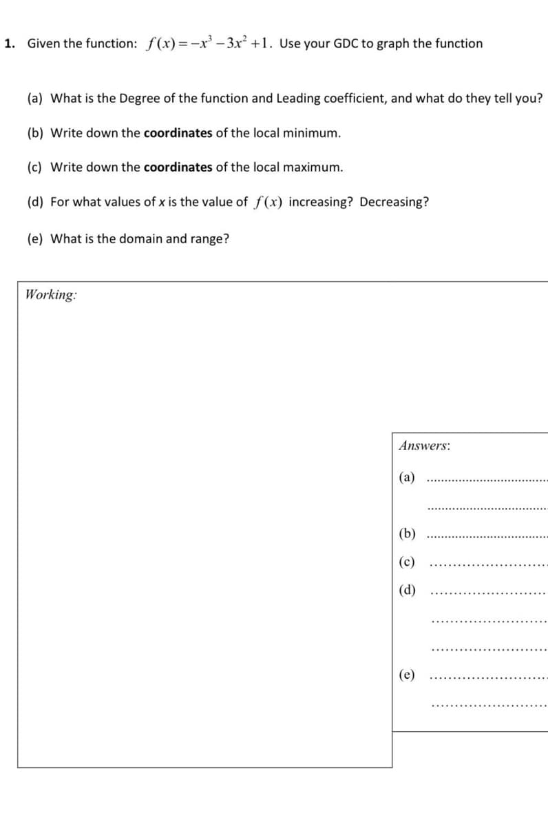 1. Given the function: f(x)=-x' – 3x? +1. Use your GDC to graph the function
(a) What is the Degree of the function and Leading coefficient, and what do they tell you?
(b) Write down the coordinates of the local minimum.
(c) Write down the coordinates of the local maximum.
(d) For what values of x is the value of f(x) increasing? Decreasing?
(e) What is the domain and range?
Working:
Answers:
(a)
(b)
(c)
(d)
(e)
